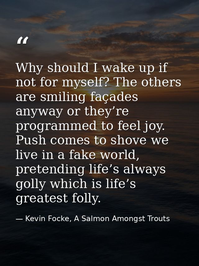 Why should I wake up if not for myself? The others are smiling façades anyway or they’re programmed to feel joy. Push co — Kevin Focke, A Salmon Amongst Trouts