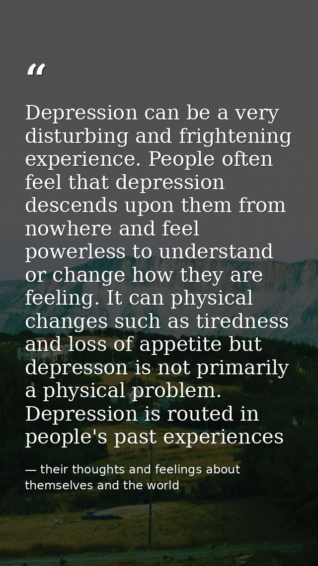 Depression can be a very disturbing and frightening experience. People often feel that depression descends upon them fro — their thoughts and feelings about themselves and the world