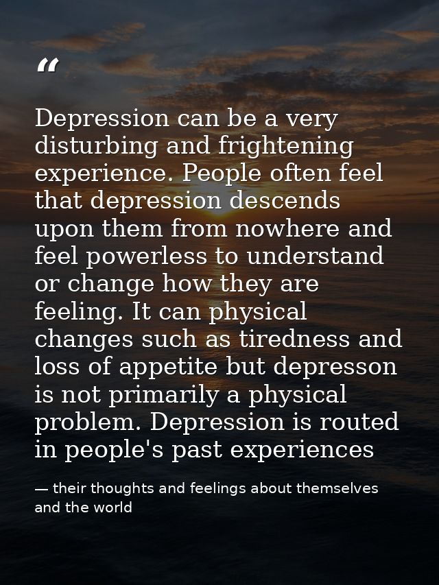 Depression can be a very disturbing and frightening experience. People often feel that depression descends upon them fro — their thoughts and feelings about themselves and the world