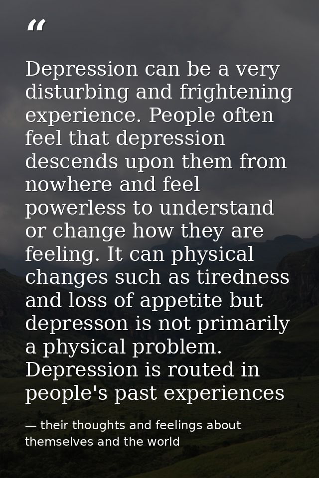 Depression can be a very disturbing and frightening experience. People often feel that depression descends upon them fro — their thoughts and feelings about themselves and the world