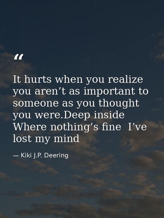 It hurts when you realize you aren’t as important to someone as you thought you were.Deep inside  Where nothing’s fine   — Kiki J.P. Deering