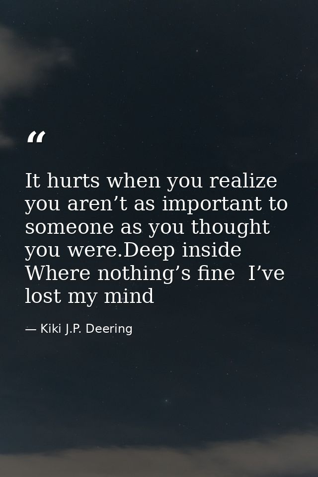 It hurts when you realize you aren’t as important to someone as you thought you were.Deep inside  Where nothing’s fine   — Kiki J.P. Deering