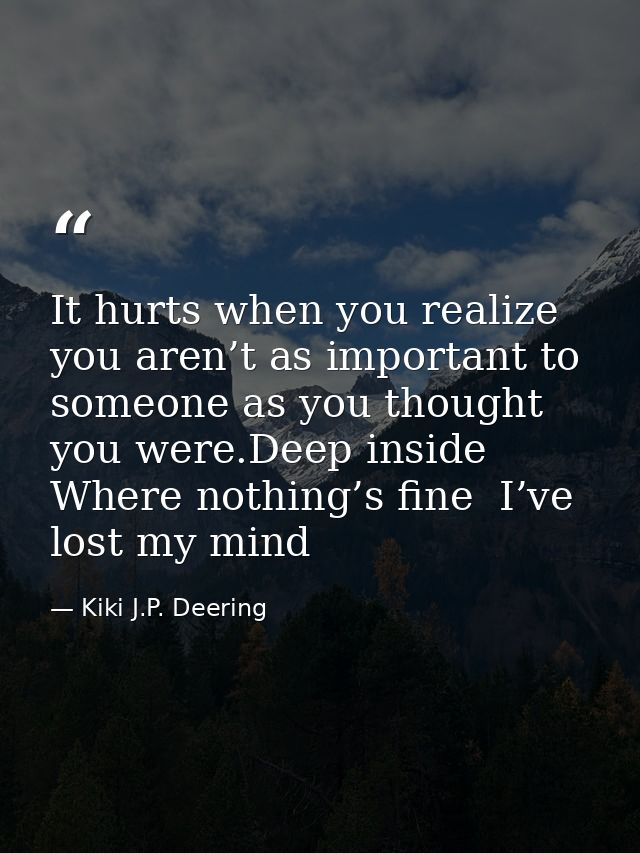 It hurts when you realize you aren’t as important to someone as you thought you were.Deep inside  Where nothing’s fine   — Kiki J.P. Deering
