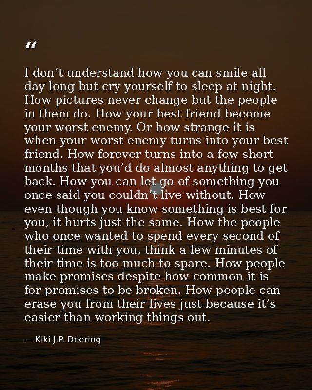 I don’t understand how you can smile all day long but cry yourself to sleep at night. How pictures never change but the  — Kiki J.P. Deering