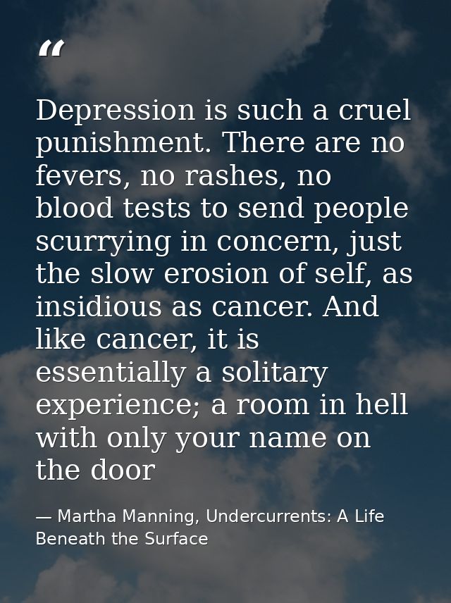 Depression is such a cruel punishment. There are no fevers, no rashes, no blood tests to send people scurrying in concer — Martha Manning, Undercurrents: A Life Beneath the Surface