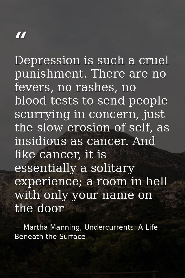 Depression is such a cruel punishment. There are no fevers, no rashes, no blood tests to send people scurrying in concer — Martha Manning, Undercurrents: A Life Beneath the Surface