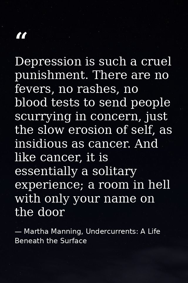 Depression is such a cruel punishment. There are no fevers, no rashes, no blood tests to send people scurrying in concer — Martha Manning, Undercurrents: A Life Beneath the Surface