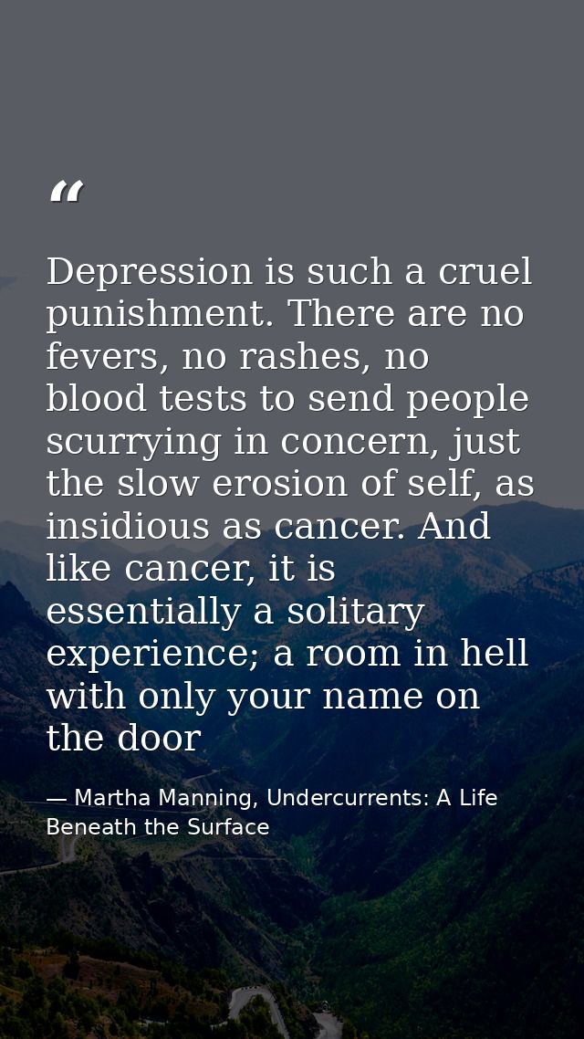 Depression is such a cruel punishment. There are no fevers, no rashes, no blood tests to send people scurrying in concer — Martha Manning, Undercurrents: A Life Beneath the Surface