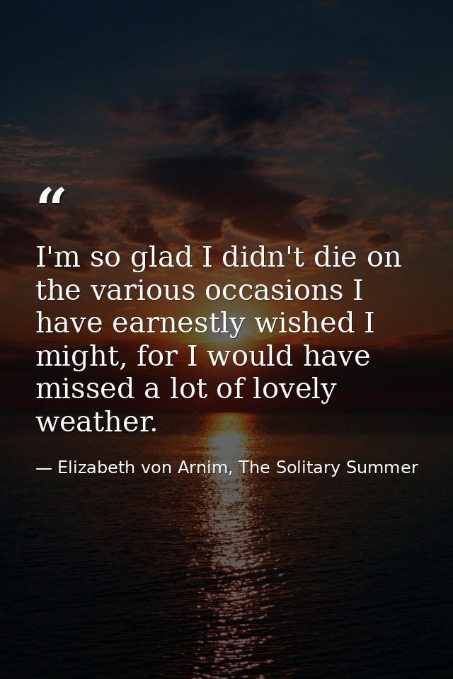 I'm so glad I didn't die on the various occasions I have earnestly wished I might, for I would have missed a lot of love — Elizabeth von Arnim, The Solitary Summer
