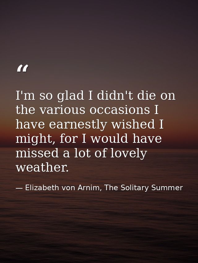 I'm so glad I didn't die on the various occasions I have earnestly wished I might, for I would have missed a lot of love — Elizabeth von Arnim, The Solitary Summer