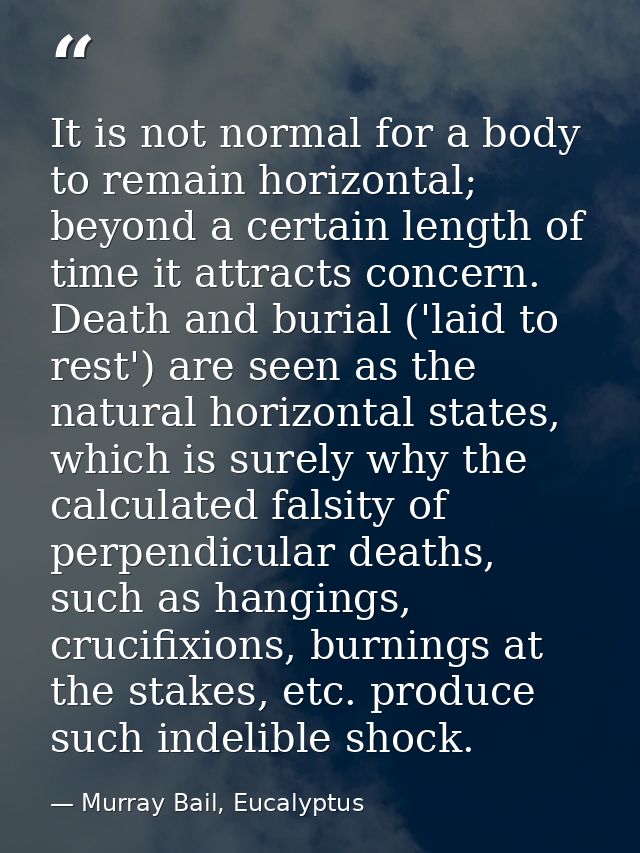 It is not normal for a body to remain horizontal; beyond a certain length of time it attracts concern. Death and burial  — Murray Bail, Eucalyptus