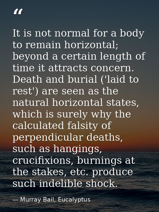 It is not normal for a body to remain horizontal; beyond a certain length of time it attracts concern. Death and burial  — Murray Bail, Eucalyptus