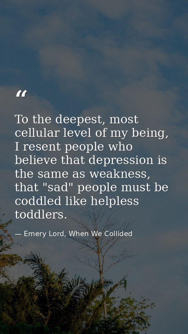 To the deepest, most cellular level of my being, I resent people who believe that depression is the same as weakness, th — Emery Lord, When We Collided