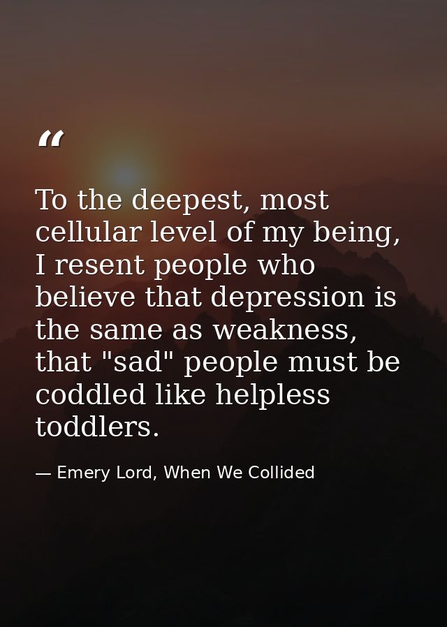 To the deepest, most cellular level of my being, I resent people who believe that depression is the same as weakness, th — Emery Lord, When We Collided