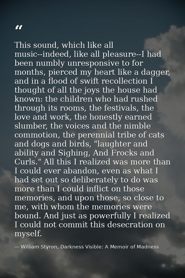 This sound, which like all music--indeed, like all pleasure--I had been numbly unresponsive to for months, pierced my he — William Styron, Darkness Visible: A Memoir of Madness