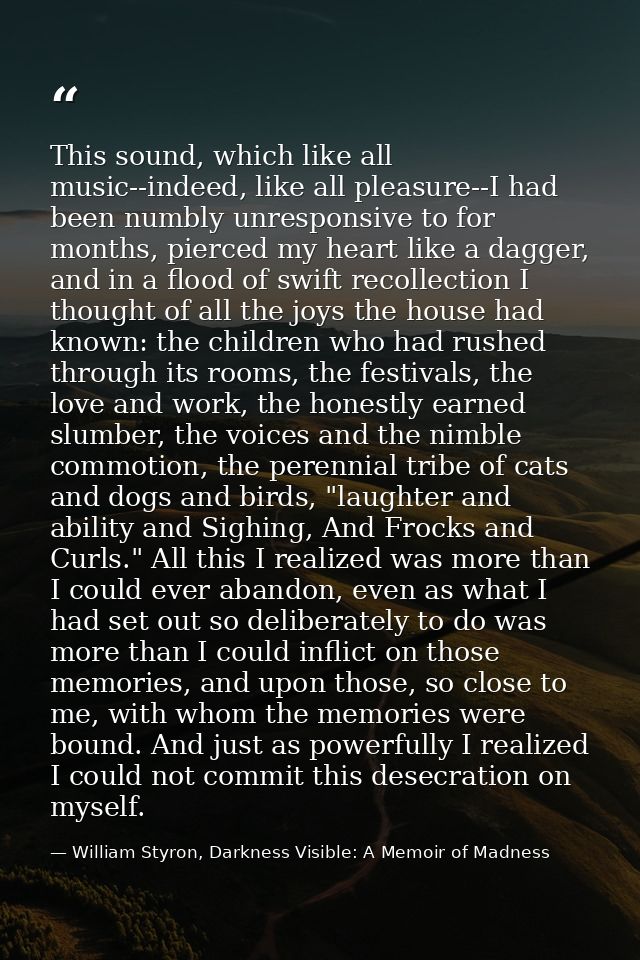 This sound, which like all music--indeed, like all pleasure--I had been numbly unresponsive to for months, pierced my he — William Styron, Darkness Visible: A Memoir of Madness