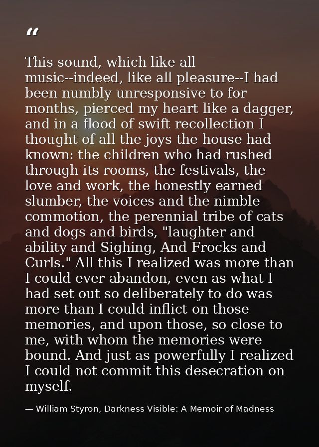 This sound, which like all music--indeed, like all pleasure--I had been numbly unresponsive to for months, pierced my he — William Styron, Darkness Visible: A Memoir of Madness