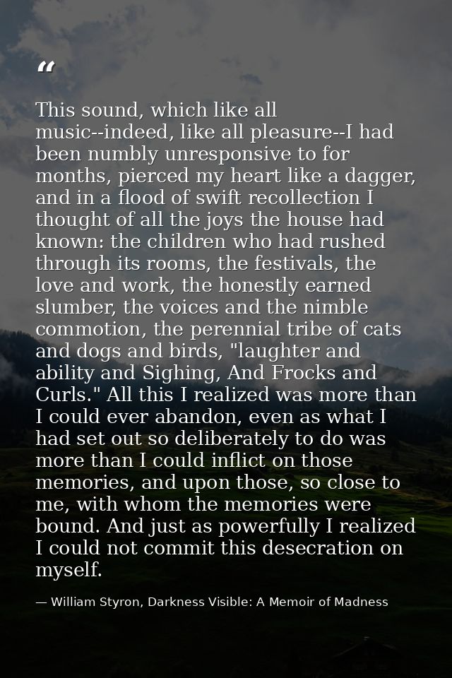 This sound, which like all music--indeed, like all pleasure--I had been numbly unresponsive to for months, pierced my he — William Styron, Darkness Visible: A Memoir of Madness
