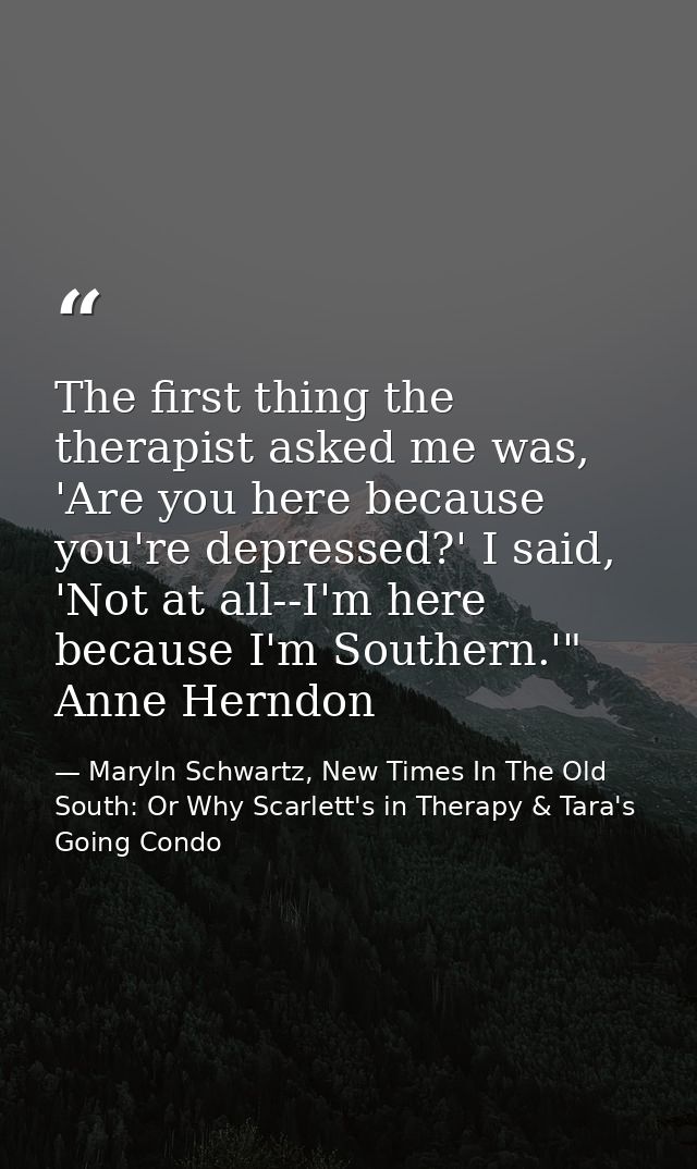 The first thing the therapist asked me was, 'Are you here because you're depressed?' I said, 'Not at all--I'm here becau — Maryln Schwartz, New Times In The Old South: Or Why Scarlett's in Therapy & Tara's Going Condo