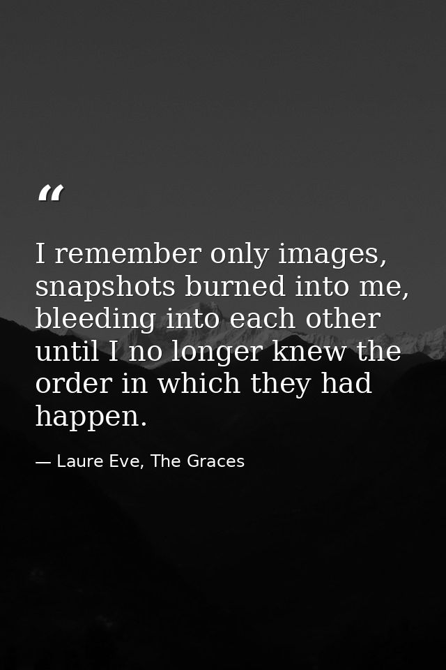 I remember only images, snapshots burned into me, bleeding into each other until I no longer knew the order in which the — Laure Eve, The Graces
