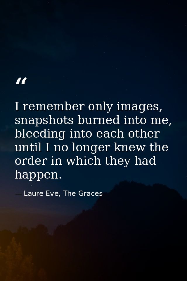 I remember only images, snapshots burned into me, bleeding into each other until I no longer knew the order in which the — Laure Eve, The Graces