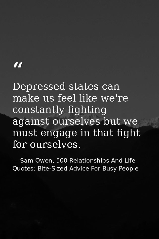 Depressed states can make us feel like we're constantly fighting against ourselves but we must engage in that fight for  — Sam Owen, 500 Relationships And Life Quotes: Bite-Sized Advice For Busy People
