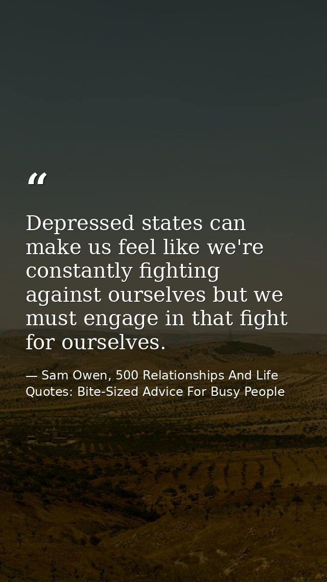 Depressed states can make us feel like we're constantly fighting against ourselves but we must engage in that fight for  — Sam Owen, 500 Relationships And Life Quotes: Bite-Sized Advice For Busy People