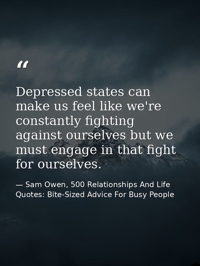 Depressed states can make us feel like we're constantly fighting against ourselves but we must engage in that fight for  — Sam Owen, 500 Relationships And Life Quotes: Bite-Sized Advice For Busy People