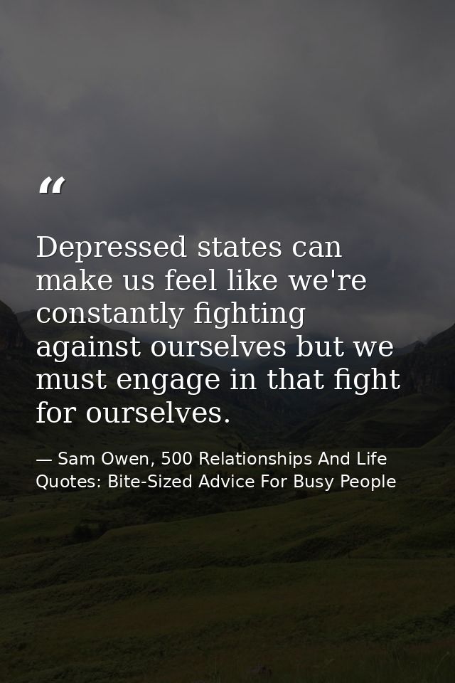 Depressed states can make us feel like we're constantly fighting against ourselves but we must engage in that fight for  — Sam Owen, 500 Relationships And Life Quotes: Bite-Sized Advice For Busy People