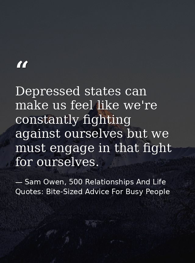Depressed states can make us feel like we're constantly fighting against ourselves but we must engage in that fight for  — Sam Owen, 500 Relationships And Life Quotes: Bite-Sized Advice For Busy People