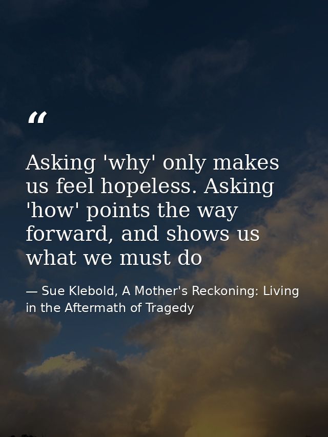 Asking 'why' only makes us feel hopeless. Asking 'how' points the way forward, and shows us what we must do — Sue Klebold, A Mother's Reckoning: Living in the Aftermath of Tragedy