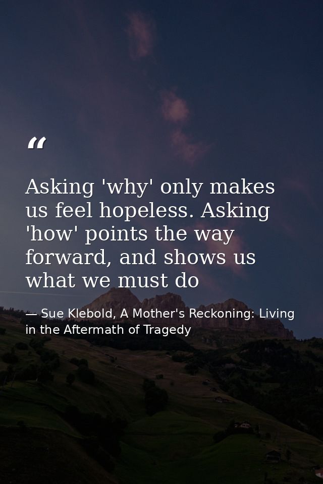 Asking 'why' only makes us feel hopeless. Asking 'how' points the way forward, and shows us what we must do — Sue Klebold, A Mother's Reckoning: Living in the Aftermath of Tragedy