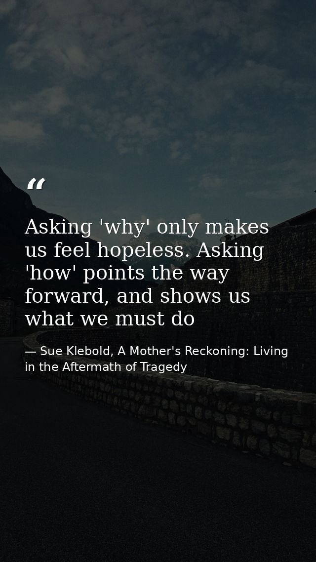 Asking 'why' only makes us feel hopeless. Asking 'how' points the way forward, and shows us what we must do — Sue Klebold, A Mother's Reckoning: Living in the Aftermath of Tragedy