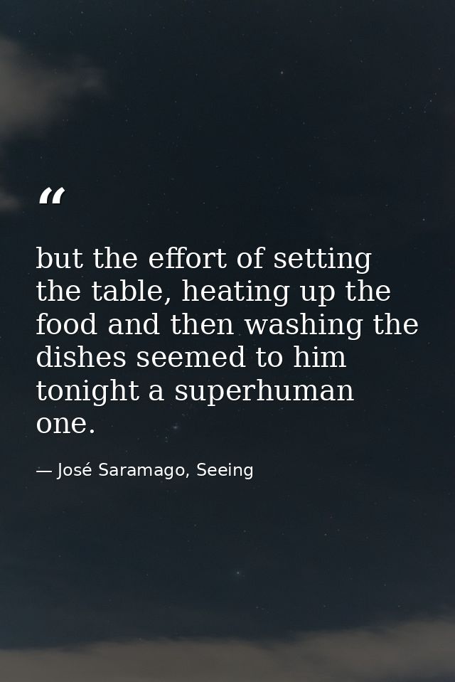 but the effort of setting the table, heating up the food and then washing the dishes seemed to him tonight a superhuman  — José Saramago, Seeing