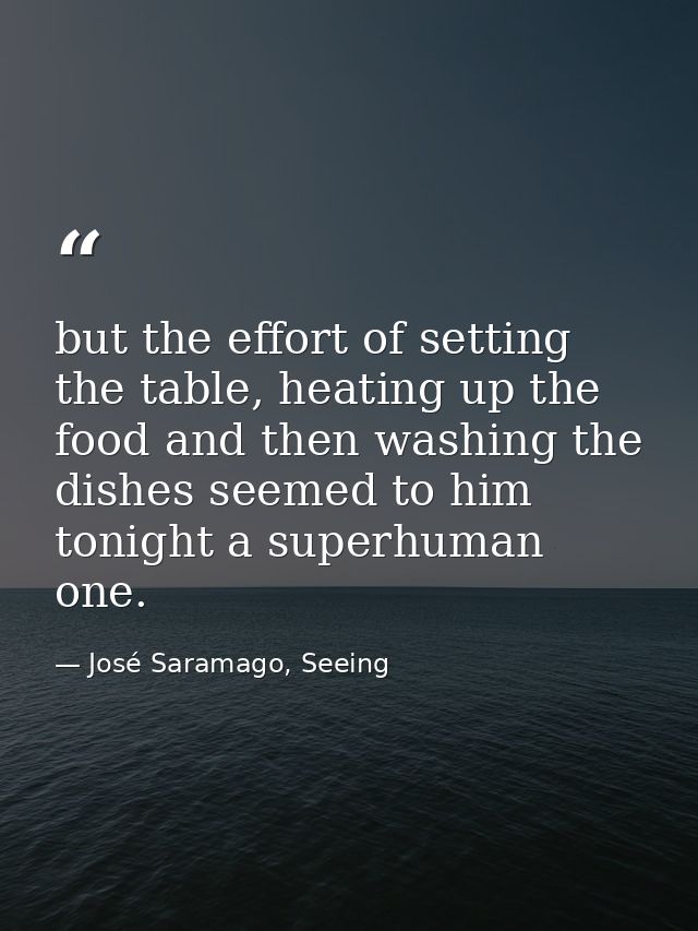but the effort of setting the table, heating up the food and then washing the dishes seemed to him tonight a superhuman  — José Saramago, Seeing