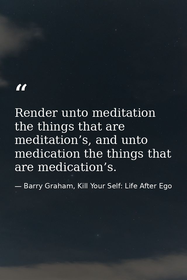 Render unto meditation the things that are meditation’s, and unto medication the things that are medication’s. — Barry Graham, Kill Your Self: Life After Ego