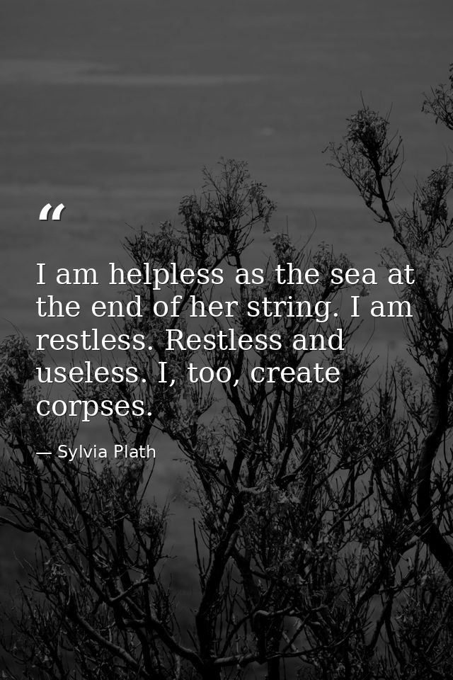 I am helpless as the sea at the end of her string. I am restless. Restless and useless. I, too, create corpses. — Sylvia Plath