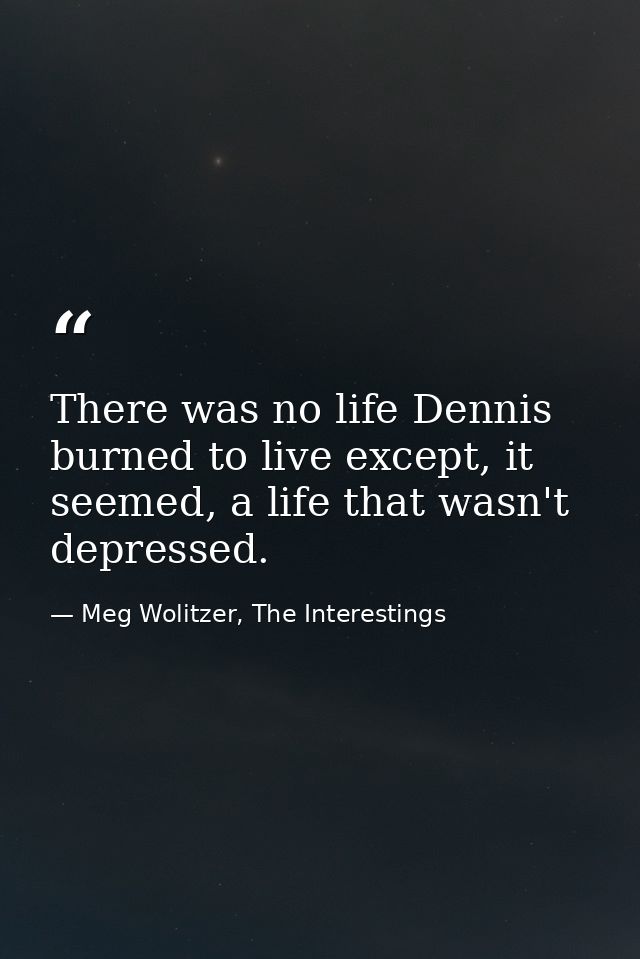 There was no life Dennis burned to live except, it seemed, a life that wasn't depressed. — Meg Wolitzer, The Interestings