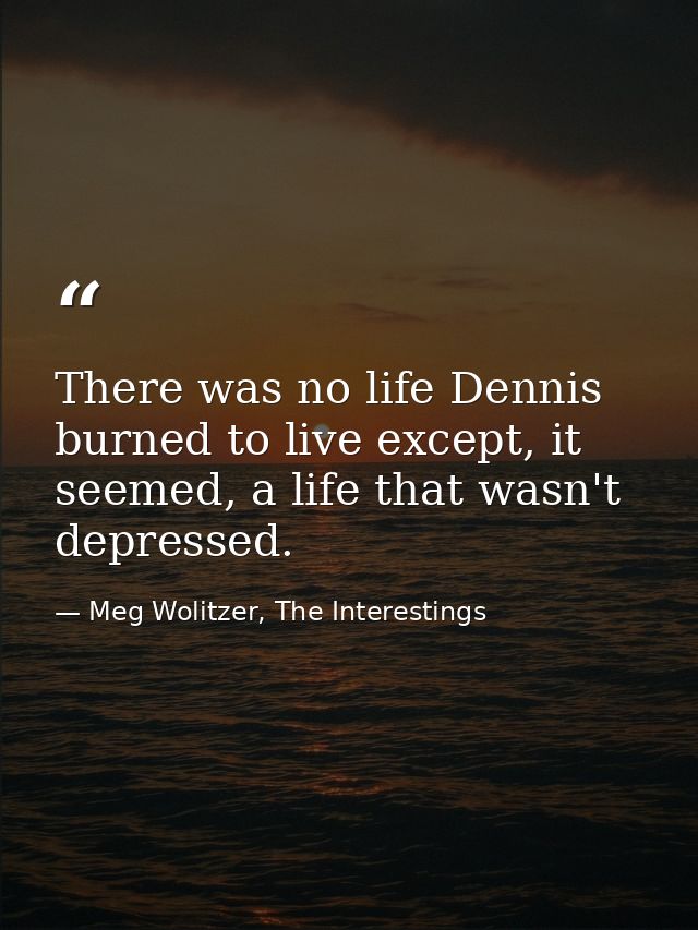 There was no life Dennis burned to live except, it seemed, a life that wasn't depressed. — Meg Wolitzer, The Interestings