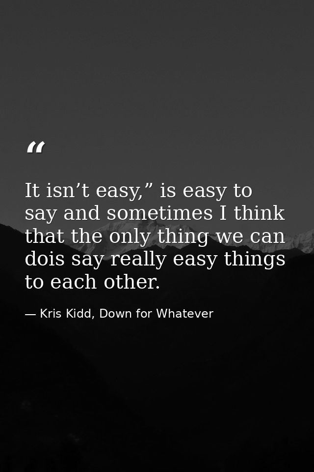 It isn’t easy,” is easy to say and sometimes I think that the only thing we can dois say really easy things to each othe — Kris Kidd, Down for Whatever