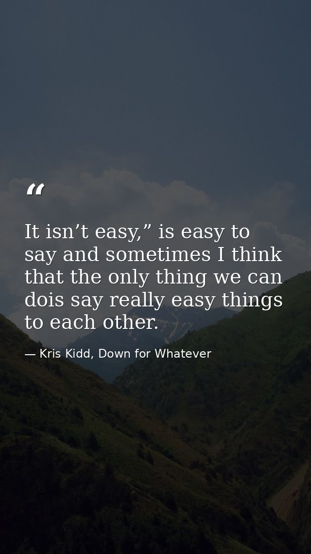 It isn’t easy,” is easy to say and sometimes I think that the only thing we can dois say really easy things to each othe — Kris Kidd, Down for Whatever