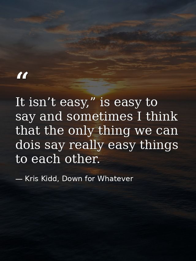 It isn’t easy,” is easy to say and sometimes I think that the only thing we can dois say really easy things to each othe — Kris Kidd, Down for Whatever