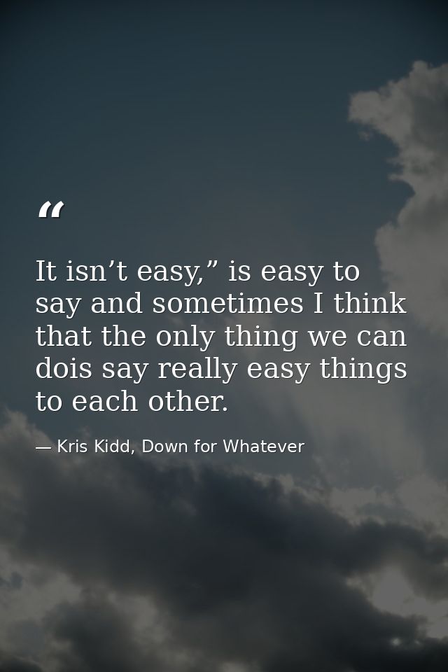 It isn’t easy,” is easy to say and sometimes I think that the only thing we can dois say really easy things to each othe — Kris Kidd, Down for Whatever