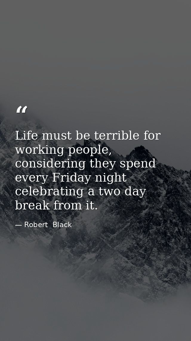 Life must be terrible for working people, considering they spend every Friday night celebrating a two day break from it. — Robert  Black