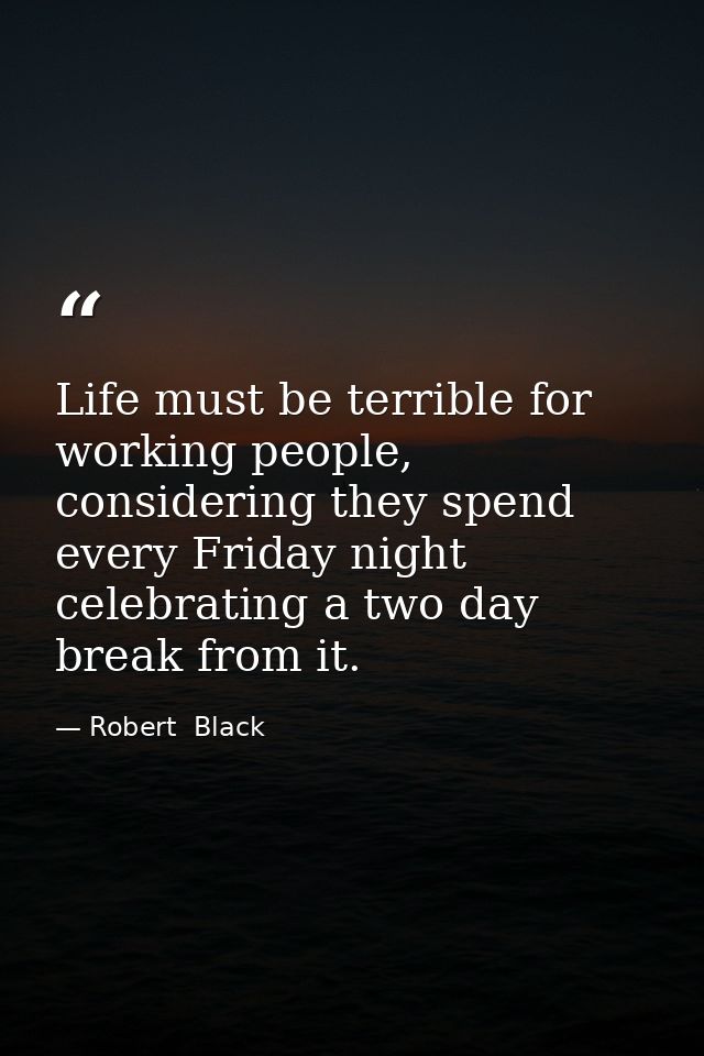 Life must be terrible for working people, considering they spend every Friday night celebrating a two day break from it. — Robert  Black