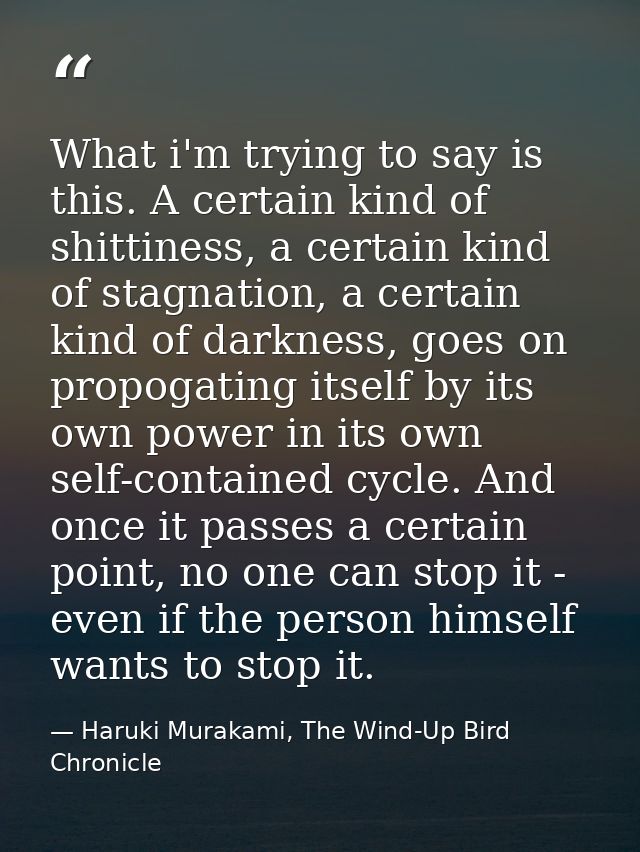 What i'm trying to say is this. A certain kind of shittiness, a certain kind of stagnation, a certain kind of darkness,  — Haruki Murakami, The Wind-Up Bird Chronicle