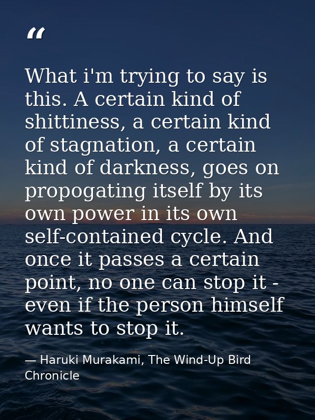 What i'm trying to say is this. A certain kind of shittiness, a certain kind of stagnation, a certain kind of darkness,  — Haruki Murakami, The Wind-Up Bird Chronicle
