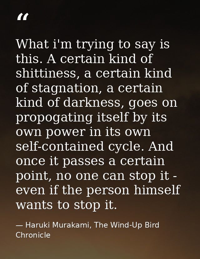 What i'm trying to say is this. A certain kind of shittiness, a certain kind of stagnation, a certain kind of darkness,  — Haruki Murakami, The Wind-Up Bird Chronicle