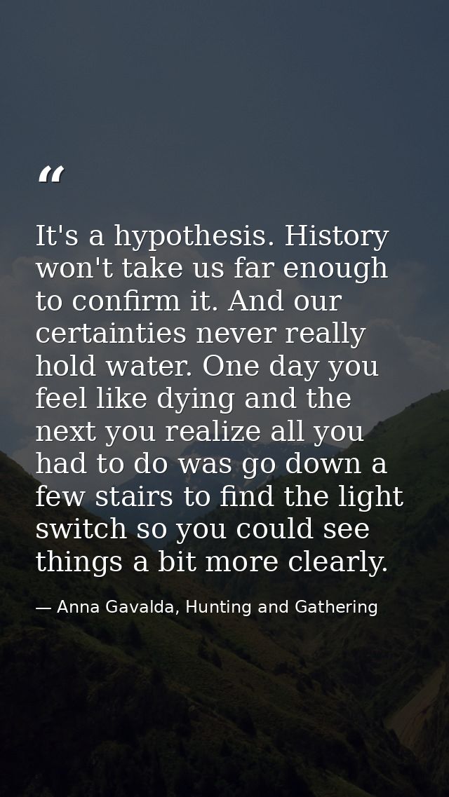 It's a hypothesis. History won't take us far enough to confirm it. And our certainties never really hold water. One day  — Anna Gavalda, Hunting and Gathering