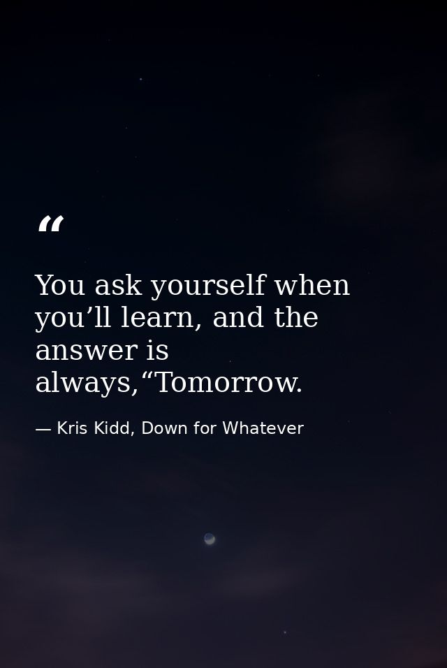 You ask yourself when you’ll learn, and the answer is always,“Tomorrow. — Kris Kidd, Down for Whatever